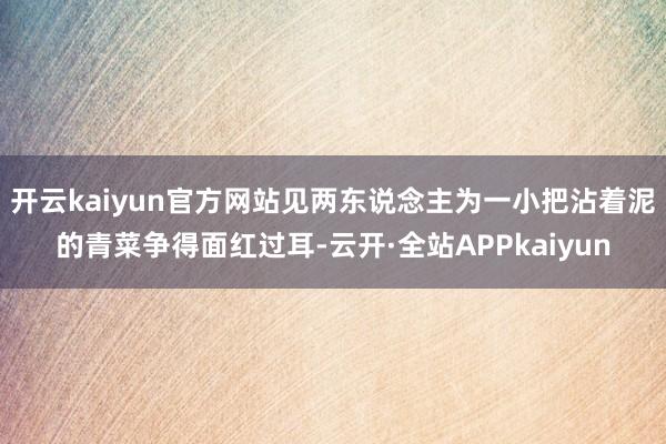 开云kaiyun官方网站见两东说念主为一小把沾着泥的青菜争得面红过耳-云开·全站APPkaiyun