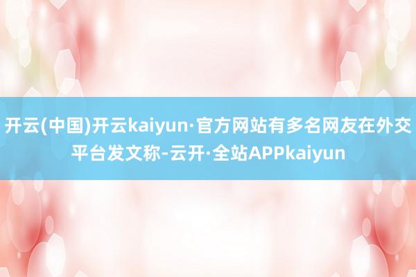 开云(中国)开云kaiyun·官方网站有多名网友在外交平台发文称-云开·全站APPkaiyun