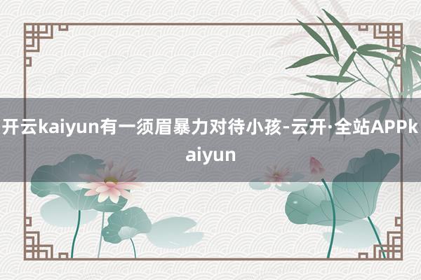 开云kaiyun有一须眉暴力对待小孩-云开·全站APPkaiyun