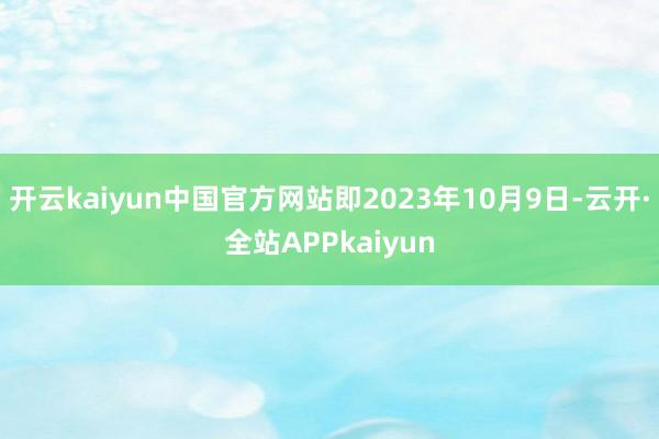 开云kaiyun中国官方网站即2023年10月9日-云开·全站APPkaiyun