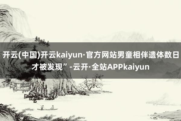 开云(中国)开云kaiyun·官方网站男童相伴遗体数日才被发现”-云开·全站APPkaiyun
