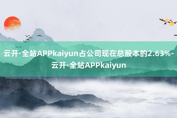 云开·全站APPkaiyun占公司现在总股本的2.63%-云开·全站APPkaiyun