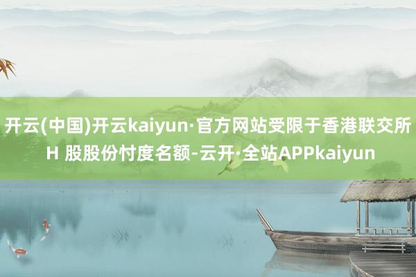 开云(中国)开云kaiyun·官方网站受限于香港联交所 H 股股份忖度名额-云开·全站APPkaiyun