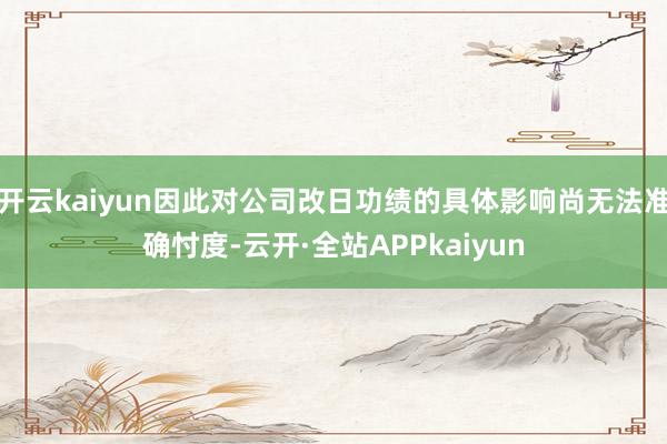 开云kaiyun因此对公司改日功绩的具体影响尚无法准确忖度-云开·全站APPkaiyun