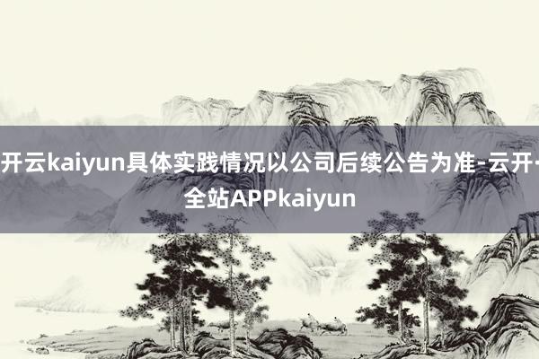 开云kaiyun具体实践情况以公司后续公告为准-云开·全站APPkaiyun