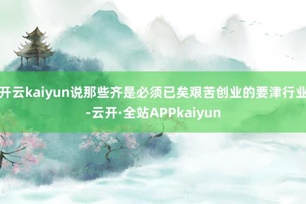 开云kaiyun说那些齐是必须已矣艰苦创业的要津行业-云开·全站APPkaiyun