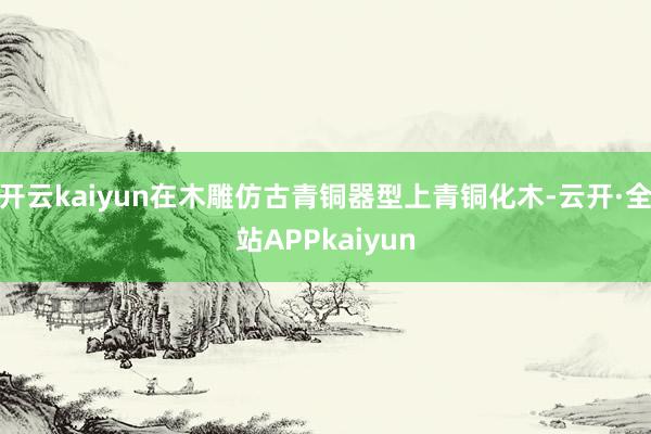 开云kaiyun在木雕仿古青铜器型上青铜化木-云开·全站APPkaiyun