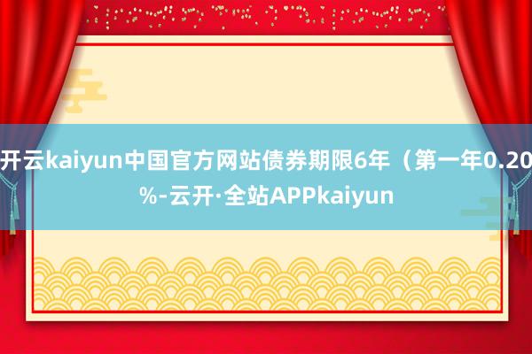 开云kaiyun中国官方网站债券期限6年（第一年0.20%-云开·全站APPkaiyun