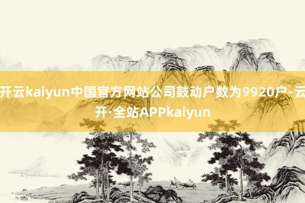 开云kaiyun中国官方网站公司鼓动户数为9920户-云开·全站APPkaiyun