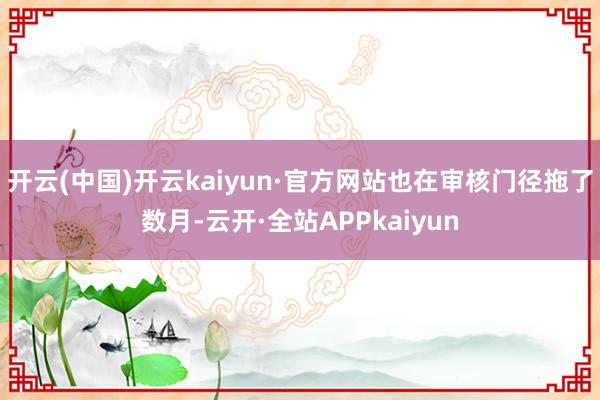 开云(中国)开云kaiyun·官方网站也在审核门径拖了数月-云开·全站APPkaiyun