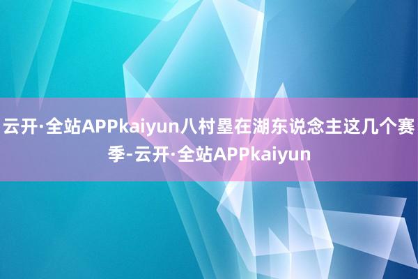 云开·全站APPkaiyun八村塁在湖东说念主这几个赛季-云开·全站APPkaiyun