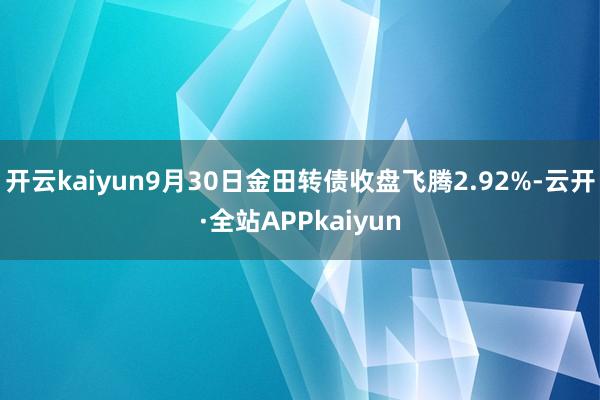 开云kaiyun9月30日金田转债收盘飞腾2.92%-云开·全站APPkaiyun
