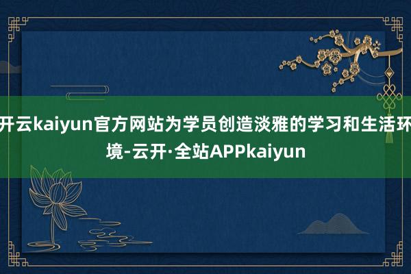 开云kaiyun官方网站为学员创造淡雅的学习和生活环境-云开·全站APPkaiyun