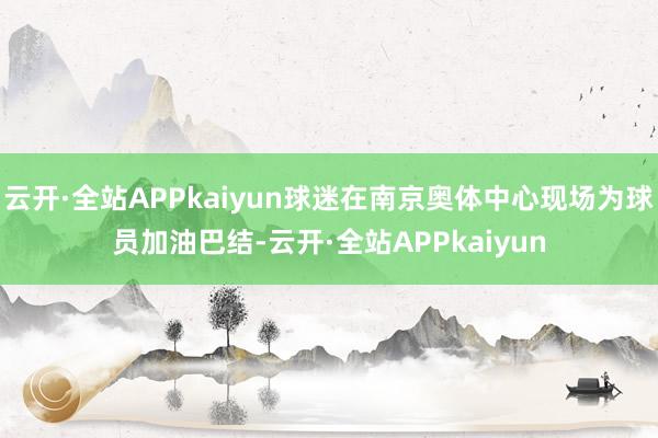 云开·全站APPkaiyun球迷在南京奥体中心现场为球员加油巴结-云开·全站APPkaiyun