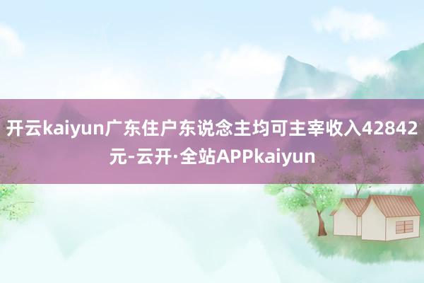 开云kaiyun广东住户东说念主均可主宰收入42842元-云开·全站APPkaiyun