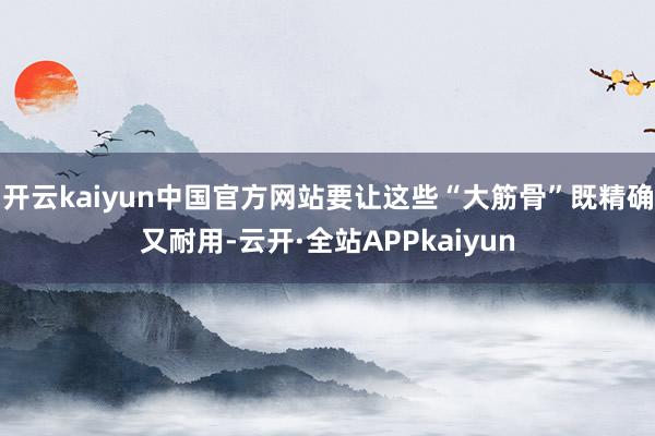 开云kaiyun中国官方网站要让这些“大筋骨”既精确又耐用-云开·全站APPkaiyun