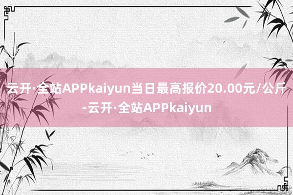 云开·全站APPkaiyun当日最高报价20.00元/公斤-云开·全站APPkaiyun