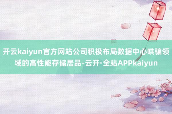 开云kaiyun官方网站公司积极布局数据中心哄骗领域的高性能存储居品-云开·全站APPkaiyun