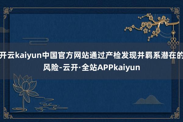 开云kaiyun中国官方网站通过产检发现并羁系潜在的风险-云开·全站APPkaiyun