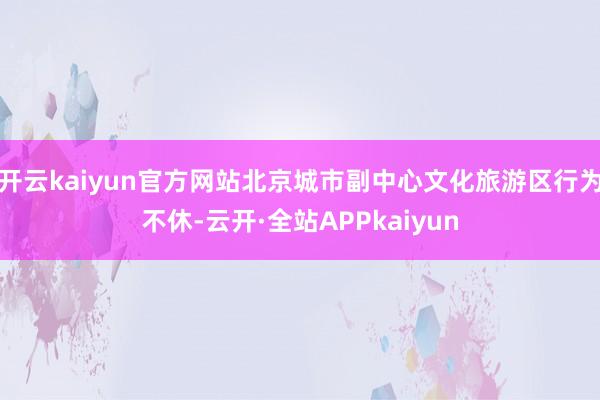 开云kaiyun官方网站北京城市副中心文化旅游区行为不休-云开·全站APPkaiyun