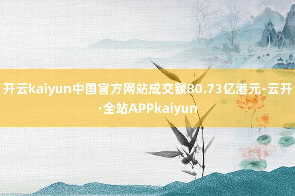 开云kaiyun中国官方网站成交额80.73亿港元-云开·全站APPkaiyun