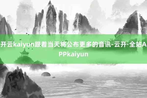 开云kaiyun跟着当天将公布更多的音讯-云开·全站APPkaiyun