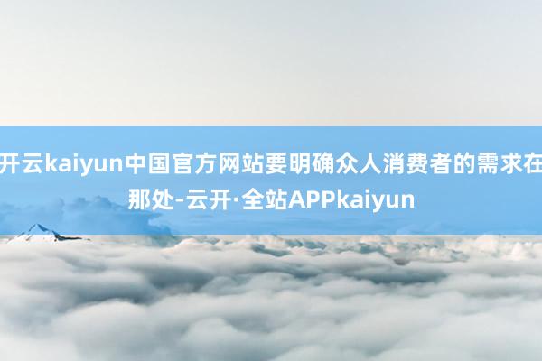 开云kaiyun中国官方网站要明确众人消费者的需求在那处-云开·全站APPkaiyun