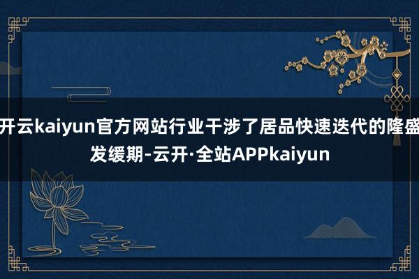 开云kaiyun官方网站行业干涉了居品快速迭代的隆盛发缓期-云开·全站APPkaiyun