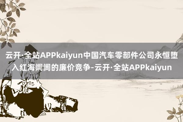 云开·全站APPkaiyun中国汽车零部件公司永恒堕入红海阛阓的廉价竞争-云开·全站APPkaiyun