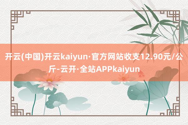 开云(中国)开云kaiyun·官方网站收支12.90元/公斤-云开·全站APPkaiyun