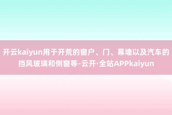 开云kaiyun用于开荒的窗户、门、幕墙以及汽车的挡风玻璃和侧窗等-云开·全站APPkaiyun