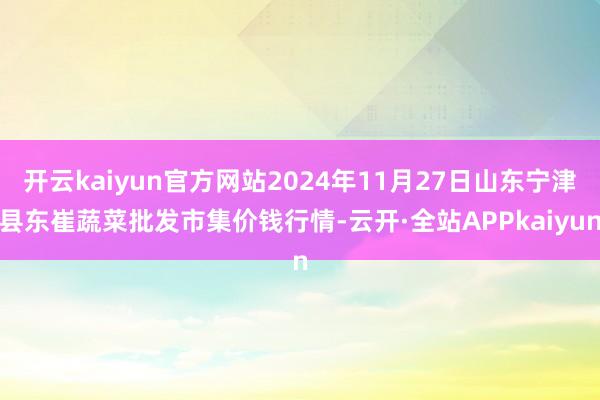 开云kaiyun官方网站2024年11月27日山东宁津县东崔蔬菜批发市集价钱行情-云开·全站APPkaiyun
