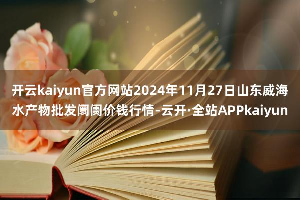 开云kaiyun官方网站2024年11月27日山东威海水产物批发阛阓价钱行情-云开·全站APPkaiyun