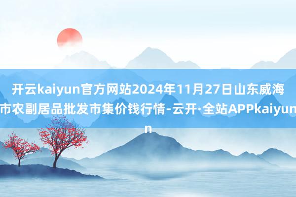 开云kaiyun官方网站2024年11月27日山东威海市农副居品批发市集价钱行情-云开·全站APPkaiyun