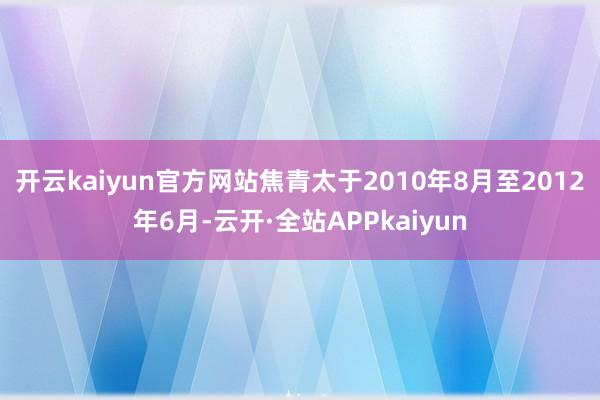 开云kaiyun官方网站焦青太于2010年8月至2012年6月-云开·全站APPkaiyun