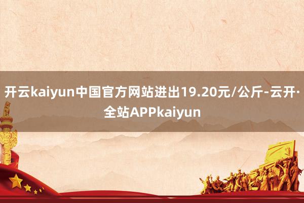 开云kaiyun中国官方网站进出19.20元/公斤-云开·全站APPkaiyun
