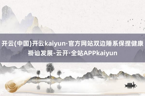 开云(中国)开云kaiyun·官方网站双边陲系保捏健康褂讪发展-云开·全站APPkaiyun