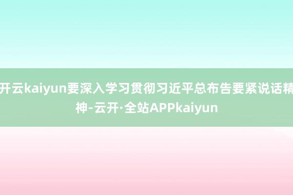 开云kaiyun要深入学习贯彻习近平总布告要紧说话精神-云开·全站APPkaiyun
