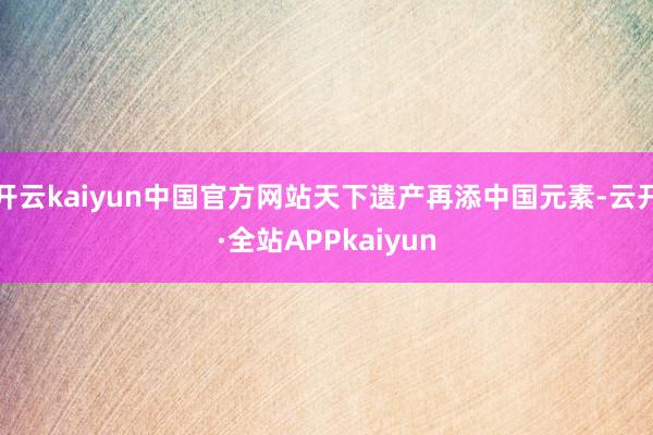 开云kaiyun中国官方网站天下遗产再添中国元素-云开·全站APPkaiyun