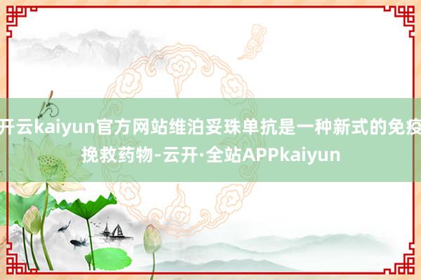 开云kaiyun官方网站维泊妥珠单抗是一种新式的免疫挽救药物-云开·全站APPkaiyun