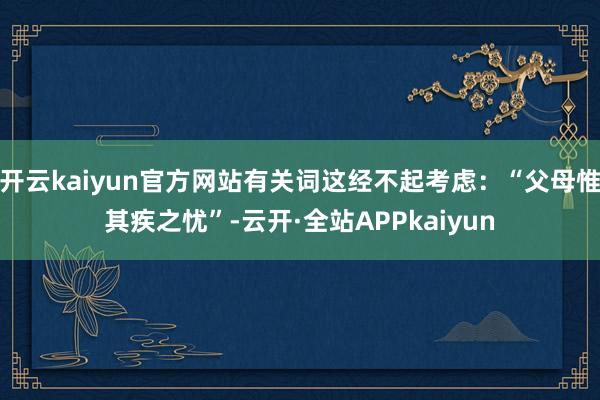 开云kaiyun官方网站有关词这经不起考虑：“父母惟其疾之忧”-云开·全站APPkaiyun