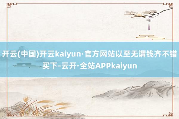 开云(中国)开云kaiyun·官方网站以至无谓钱齐不错买下-云开·全站APPkaiyun