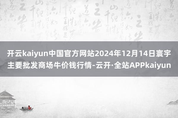 开云kaiyun中国官方网站2024年12月14日寰宇主要批发商场牛价钱行情-云开·全站APPkaiyun