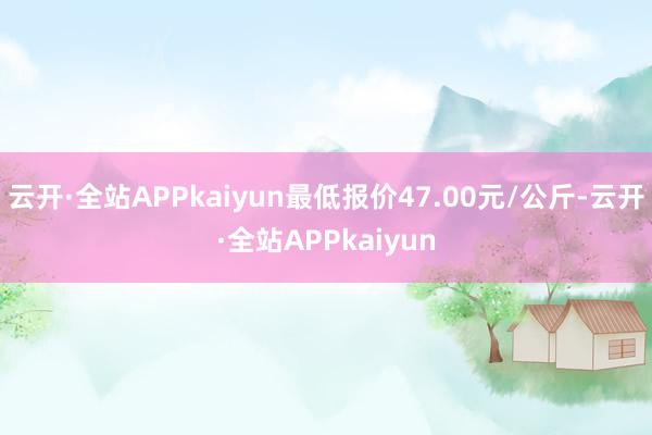 云开·全站APPkaiyun最低报价47.00元/公斤-云开·全站APPkaiyun