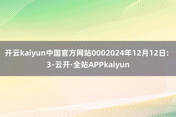 开云kaiyun中国官方网站0002024年12月12日: 3-云开·全站APPkaiyun