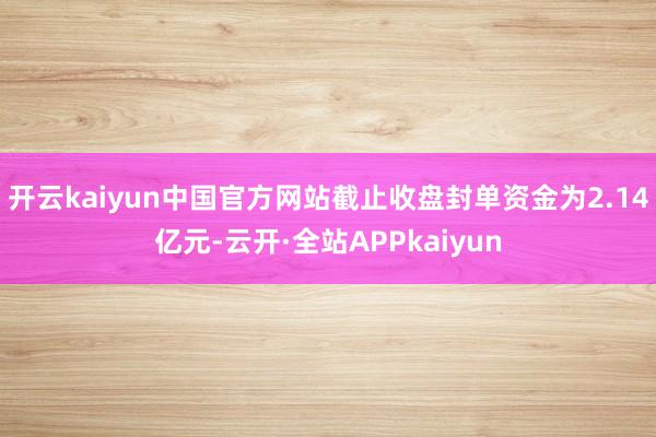 开云kaiyun中国官方网站截止收盘封单资金为2.14亿元-云开·全站APPkaiyun
