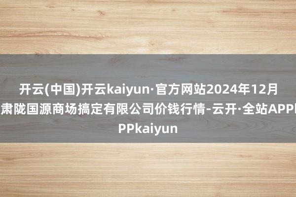 开云(中国)开云kaiyun·官方网站2024年12月16日甘肃陇国源商场搞定有限公司价钱行情-云开·全站APPkaiyun