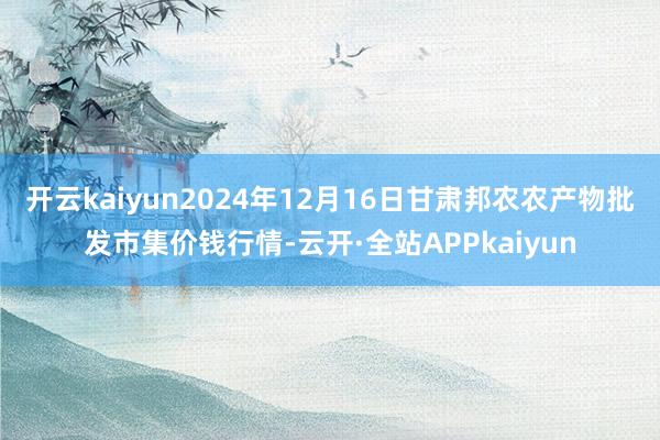 开云kaiyun2024年12月16日甘肃邦农农产物批发市集价钱行情-云开·全站APPkaiyun