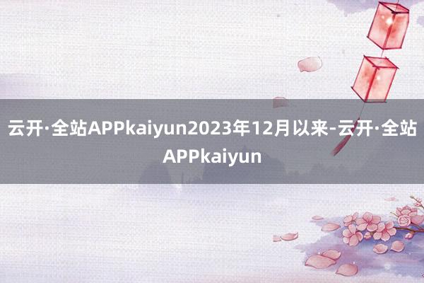云开·全站APPkaiyun2023年12月以来-云开·全站APPkaiyun
