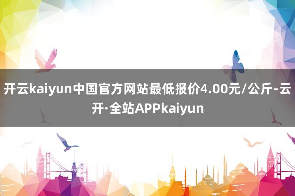 开云kaiyun中国官方网站最低报价4.00元/公斤-云开·全站APPkaiyun